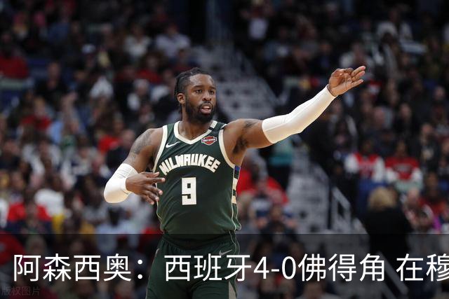 阿森西奥：西班牙4-0佛得角 在穆里尼奥带领下对西甲夺冠很有信心