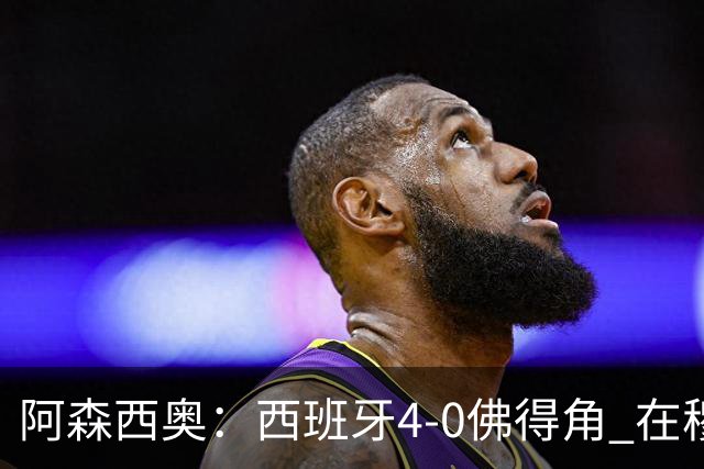 阿森西奥：西班牙4-0佛得角 在穆里尼奥带领下对西甲夺冠很有信心
